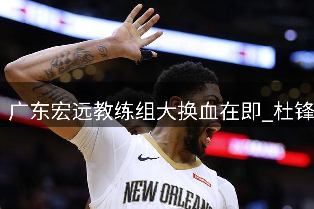 广东宏远教练组大换血在即 杜锋离任时间表曝光引热议