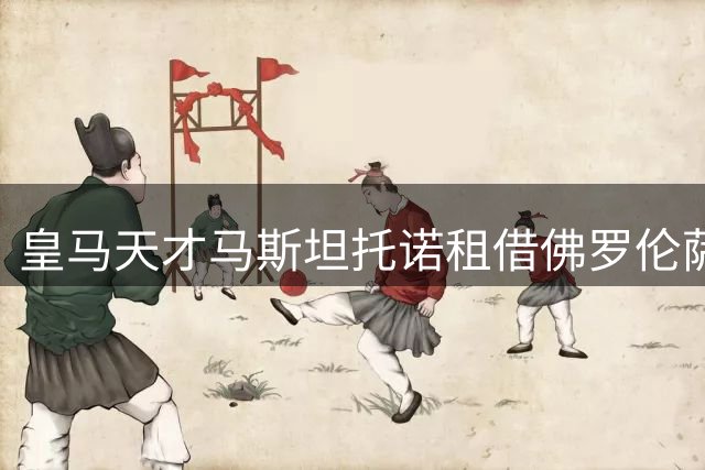 皇马天才马斯坦托诺租借佛罗伦萨 欧战目标触发续租条款