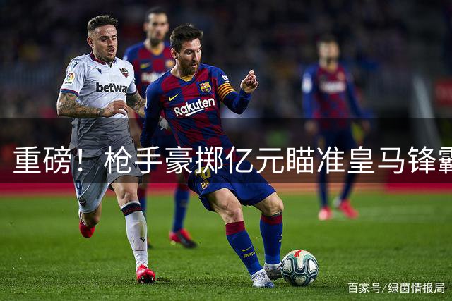 重磅！枪手豪掷亿元瞄准皇马锋霸 阿森纳已备妥天价合约