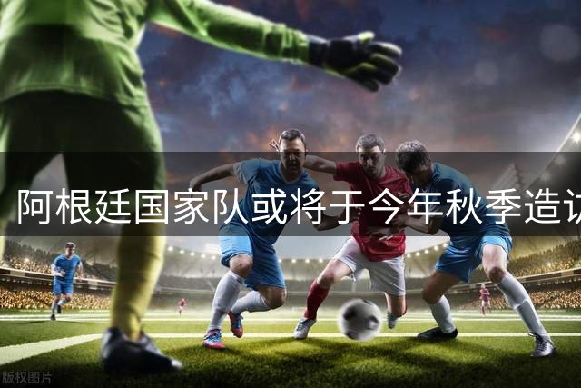 阿根廷国家队或将于今年秋季造访中国进行友谊赛